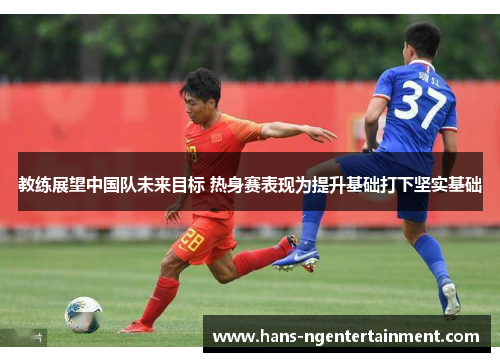 教练展望中国队未来目标 热身赛表现为提升基础打下坚实基础