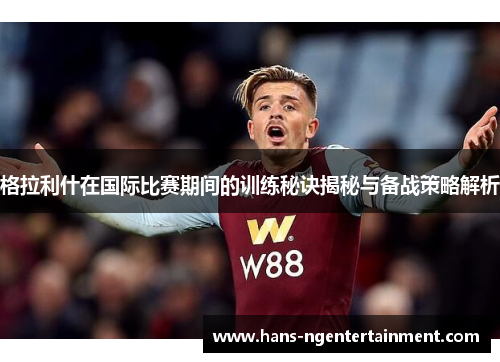 格拉利什在国际比赛期间的训练秘诀揭秘与备战策略解析