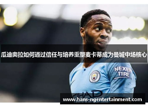 瓜迪奥拉如何通过信任与培养重塑麦卡蒂成为曼城中场核心