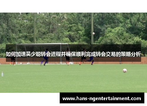 如何加速吴少聪转会进程并确保顺利完成转会交易的策略分析