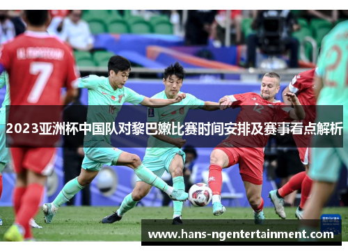 2023亚洲杯中国队对黎巴嫩比赛时间安排及赛事看点解析