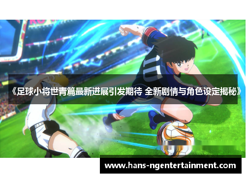 《足球小将世青篇最新进展引发期待 全新剧情与角色设定揭秘》