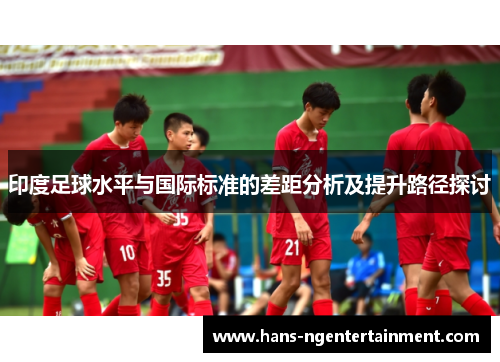 印度足球水平与国际标准的差距分析及提升路径探讨