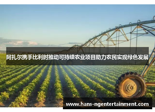 阿扎尔携手比利时推动可持续农业项目助力农民实现绿色发展