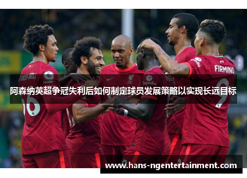 阿森纳英超争冠失利后如何制定球员发展策略以实现长远目标