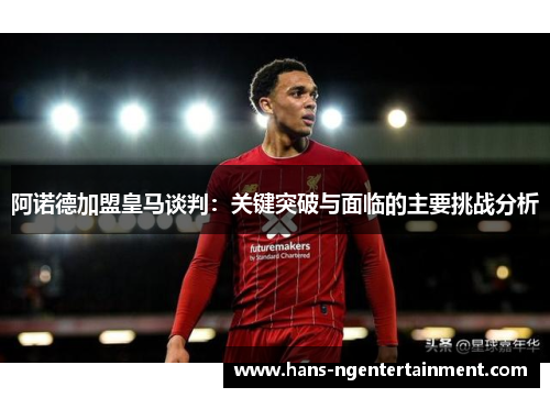 阿诺德加盟皇马谈判：关键突破与面临的主要挑战分析