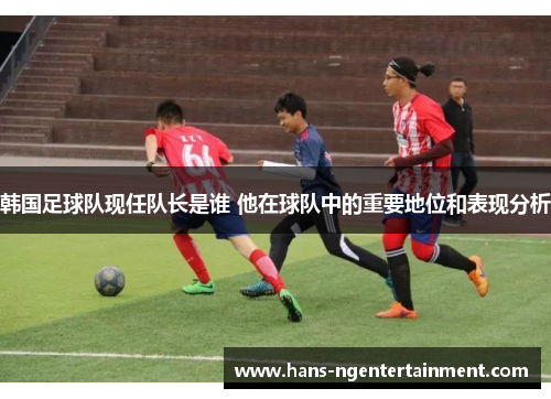 韩国足球队现任队长是谁 他在球队中的重要地位和表现分析