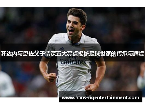 齐达内与恩佐父子情深五大亮点揭秘足球世家的传承与辉煌