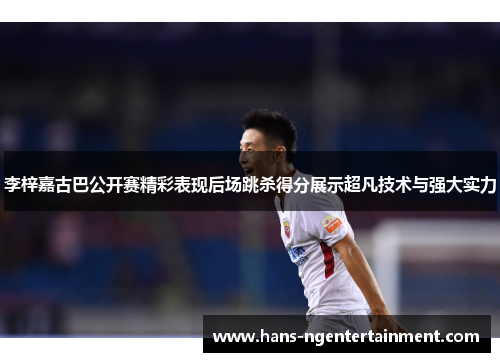 李梓嘉古巴公开赛精彩表现后场跳杀得分展示超凡技术与强大实力