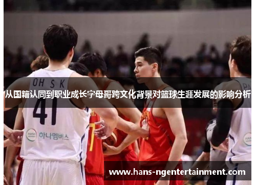 从国籍认同到职业成长字母哥跨文化背景对篮球生涯发展的影响分析