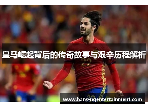 皇马崛起背后的传奇故事与艰辛历程解析