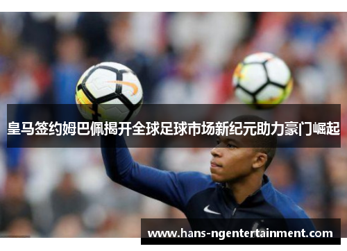 皇马签约姆巴佩揭开全球足球市场新纪元助力豪门崛起