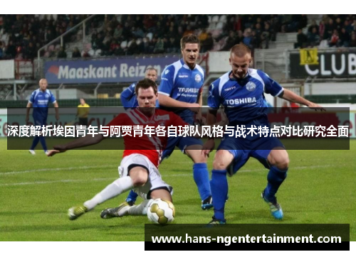 深度解析埃因青年与阿贾青年各自球队风格与战术特点对比研究全面 深度解析埃因青年与阿贾青年各自球队风格与战术特点对比研究全面