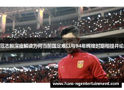 范志毅深度解读为何当前国足难以与94年辉煌时期相提并论
