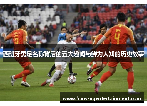 西班牙男足名称背后的五大趣闻与鲜为人知的历史故事 西班牙男足名称背后的五大趣闻与鲜为人知的历史故事