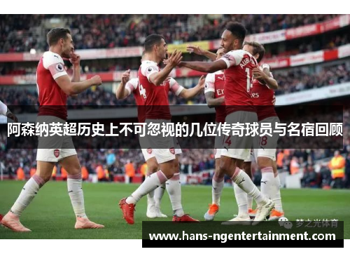 阿森纳英超历史上不可忽视的几位传奇球员与名宿回顾