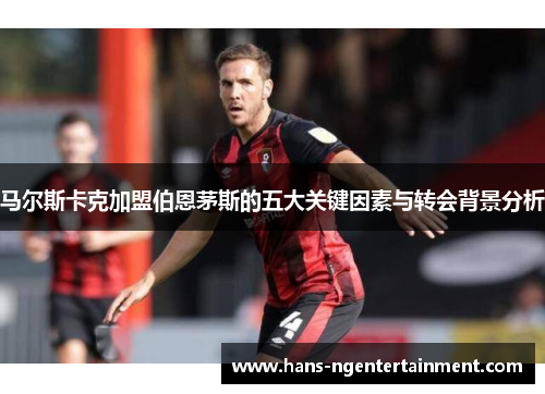 马尔斯卡克加盟伯恩茅斯的五大关键因素与转会背景分析