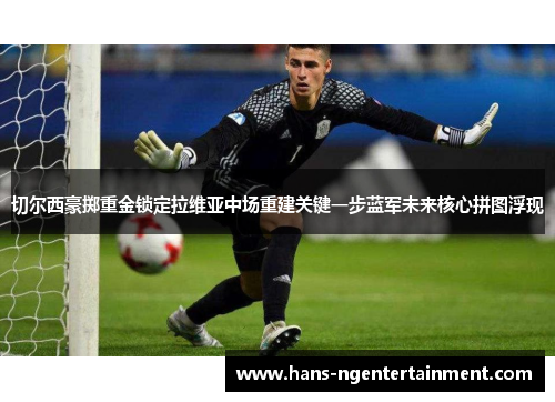 切尔西豪掷重金锁定拉维亚中场重建关键一步蓝军未来核心拼图浮现 切尔西豪掷重金锁定拉维亚中场重建关键一步蓝军未来核心拼图浮现