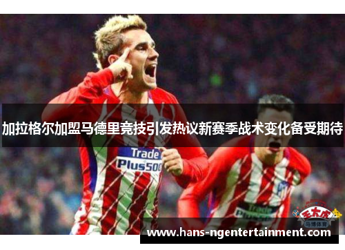 加拉格尔加盟马德里竞技引发热议新赛季战术变化备受期待